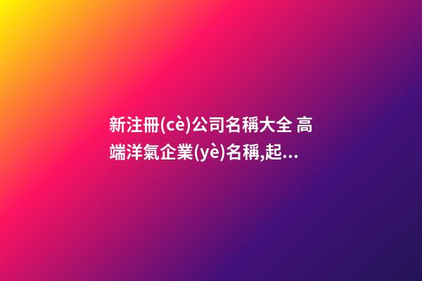 新注冊(cè)公司名稱大全 高端洋氣企業(yè)名稱,起名之家